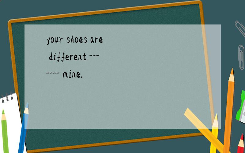 your shoes are different ------- mine.