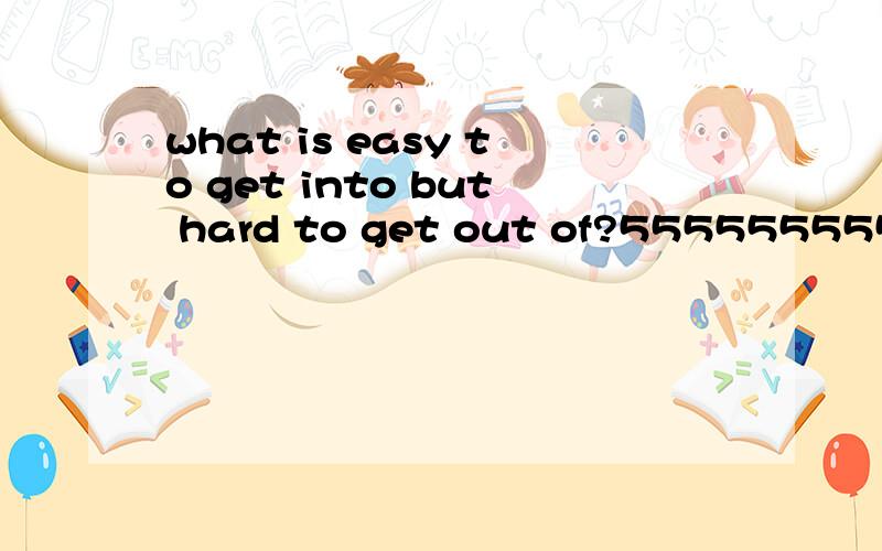 what is easy to get into but hard to get out of?55555555555555555