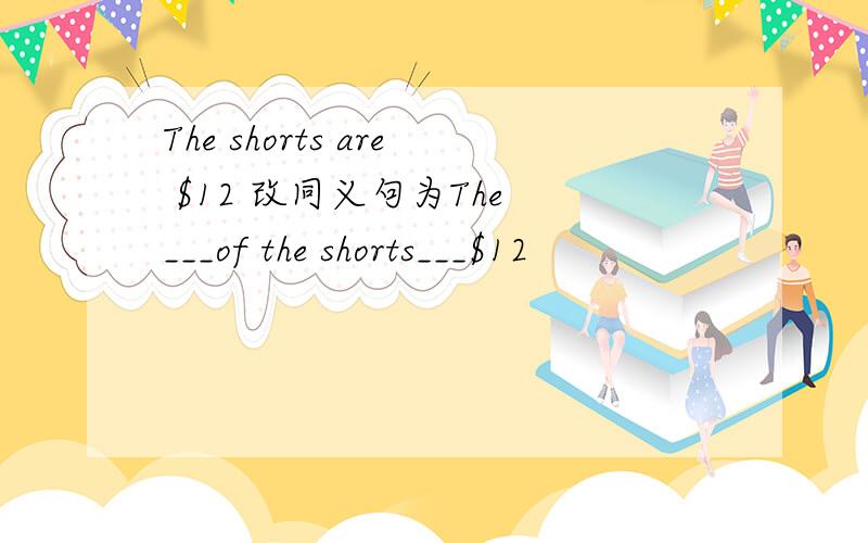 The shorts are $12 改同义句为The ___of the shorts___$12