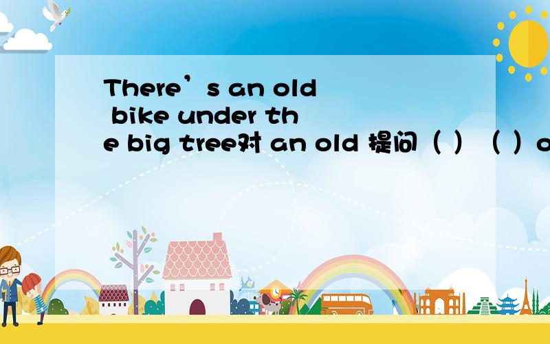 There’s an old bike under the big tree对 an old 提问（ ）（ ）old bikes （ ）there under the big tree