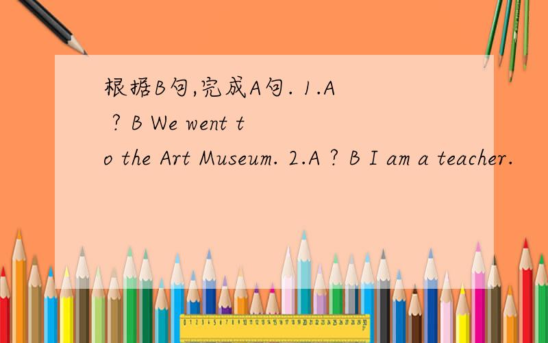 根据B句,完成A句. 1.A ? B We went to the Art Museum. 2.A ? B I am a teacher.