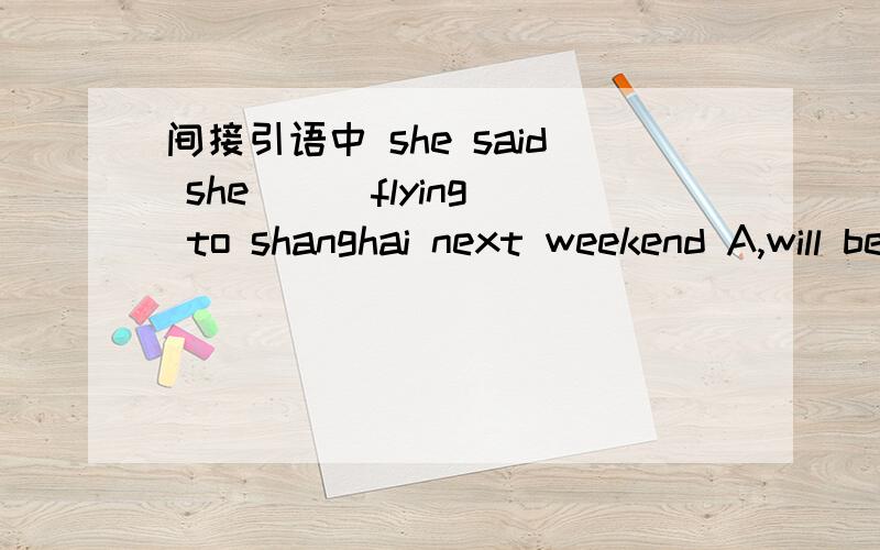 间接引语中 she said she ( )flying to shanghai next weekend A,will be B,was C,is D,are 为啥?