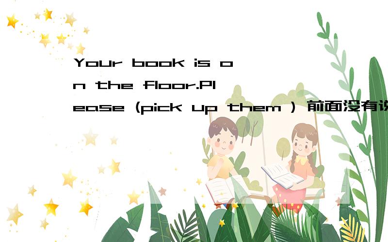Your book is on the floor.Please (pick up them ) 前面没有说是复数啊,为啥答案要用them 而不用pick up it
