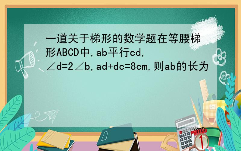 一道关于梯形的数学题在等腰梯形ABCD中,ab平行cd,∠d=2∠b,ad+dc=8cm,则ab的长为