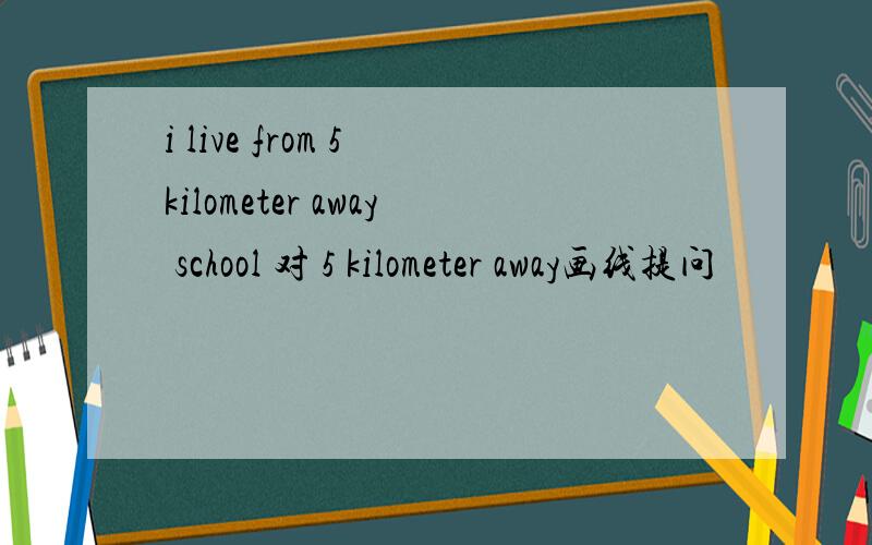 i live from 5 kilometer away school 对 5 kilometer away画线提问