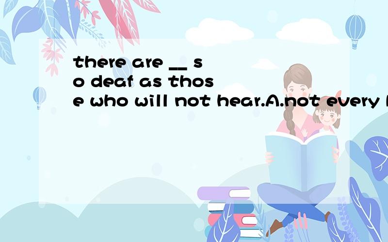 there are __ so deaf as those who will not hear.A.not every B.none C.no one D.nobody 选哪个,为什么