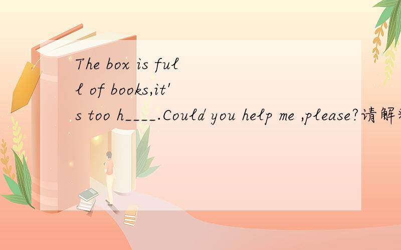 The box is full of books,it's too h____.Could you help me ,please?请解释句子意思）