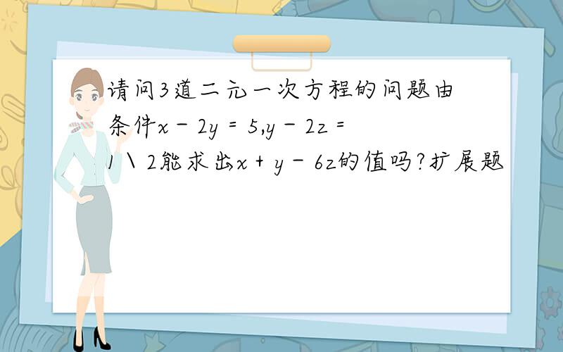 请问3道二元一次方程的问题由条件x－2y＝5,y－2z＝1＼2能求出x＋y－6z的值吗?扩展题
