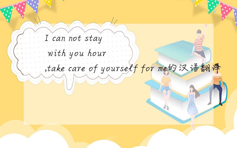 I can not stay with you hour,take care of yourself for me的汉语翻译