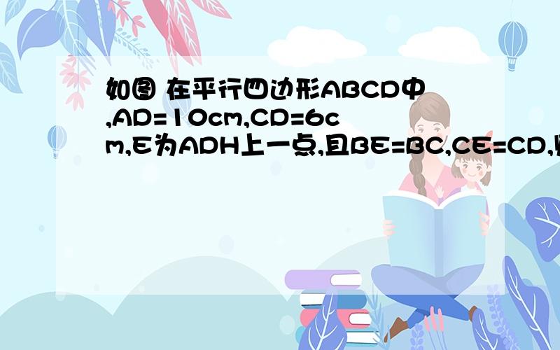 如图 在平行四边形ABCD中,AD=10cm,CD=6cm,E为ADH上一点,且BE=BC,CE=CD,则DE=?如图 在平行四边形ABCD中,AD=10cm,CD=6cm,E为AD上一点,且BE=BC,CE=CD,则DE=?