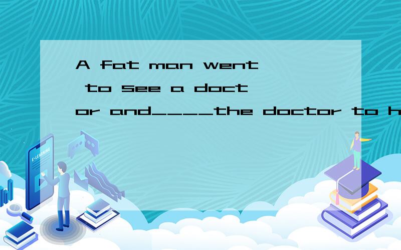 A fat man went to see a doctor and____the doctor to help him to lose weight .The doctor_____ _____him and said,