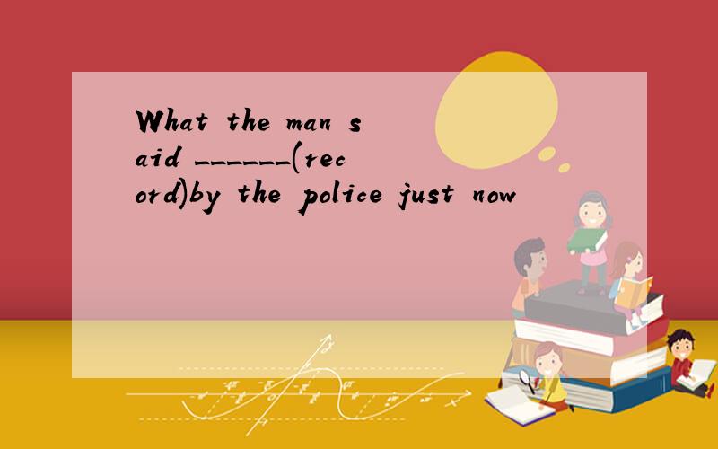 What the man said ______(record)by the police just now