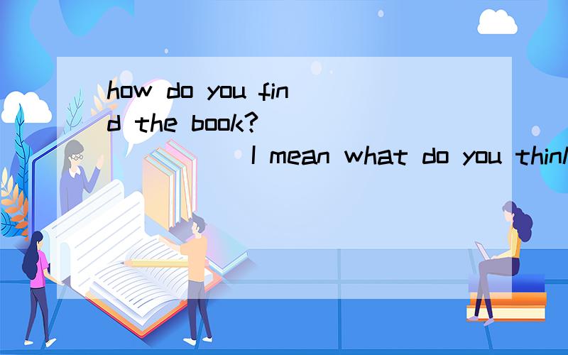 how do you find the book?________ I mean what do you think of the book?