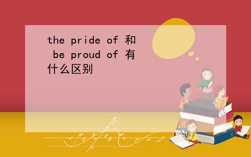the pride of 和 be proud of 有什么区别