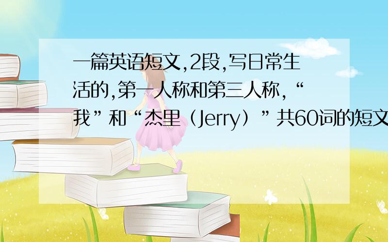 一篇英语短文,2段,写日常生活的,第一人称和第三人称,“我”和“杰里（Jerry）”共60词的短文