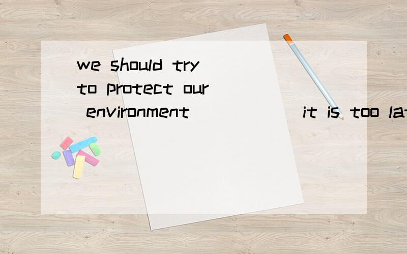 we should try to protect our environment______it is too late.