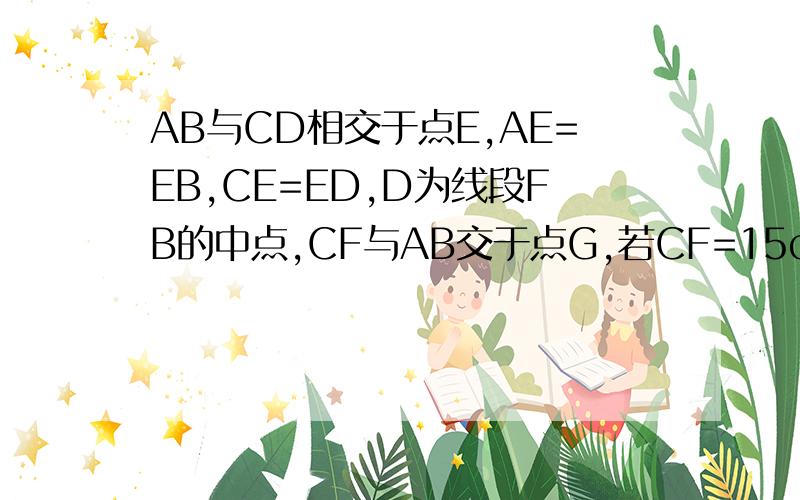 AB与CD相交于点E,AE=EB,CE=ED,D为线段FB的中点,CF与AB交于点G,若CF=15cm,求