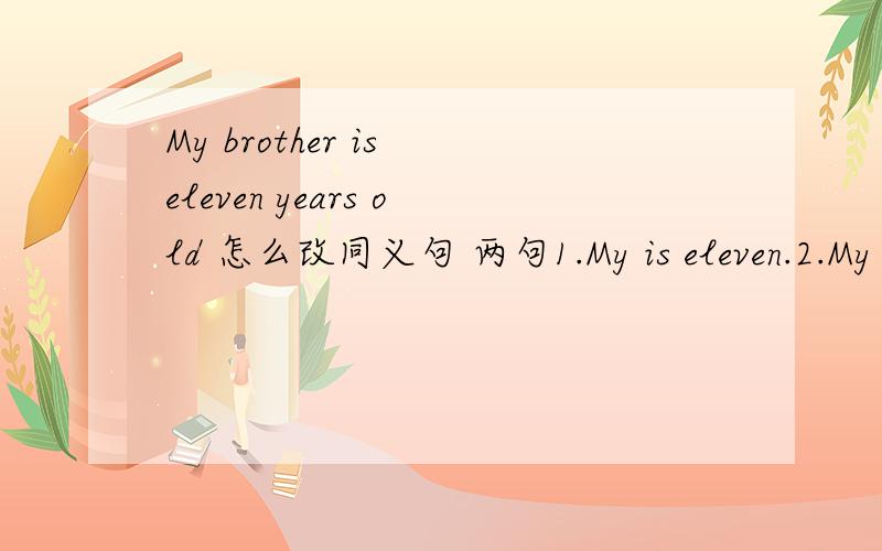 My brother is eleven years old 怎么改同义句 两句1.My is eleven.2.My brother is eleven.
