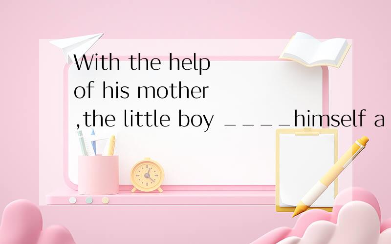 With the help of his mother ,the little boy ____himself a very clever boy.