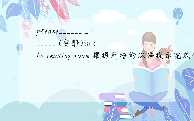 please______ ______ (安静)in the reading-room 根据所给的汉语提示完成句子