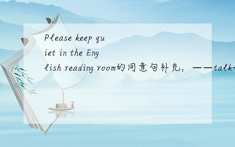 Please keep quiet in the English reading room的同意句补充：——talk——in English listening class