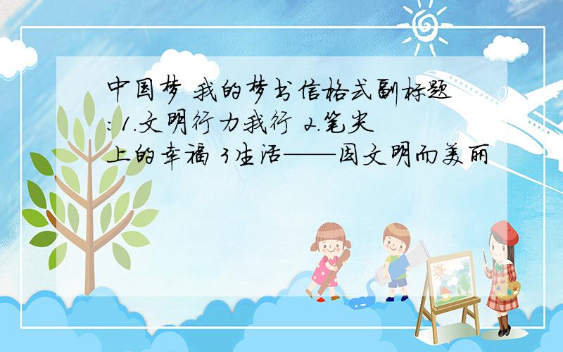 中国梦 我的梦书信格式副标题：1.文明行力我行 2.笔尖上的幸福 3生活——因文明而美丽
