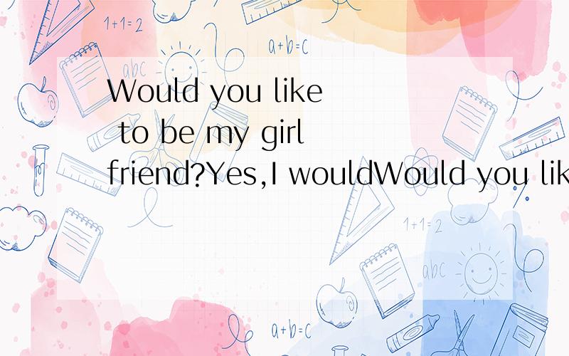 Would you like to be my girlfriend?Yes,I wouldWould you like to be my girlfriend?Yes,I would.Are you willing to be my girlfriend?Yes,I am.Do you want to be my girlfriend?Yes,I do.