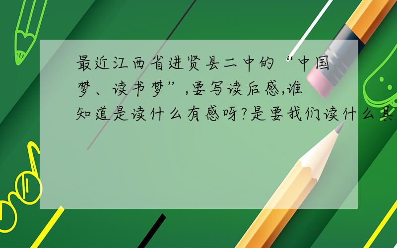 最近江西省进贤县二中的“中国梦、读书梦”,要写读后感,谁知道是读什么有感呀?是要我们读什么具体的文章?