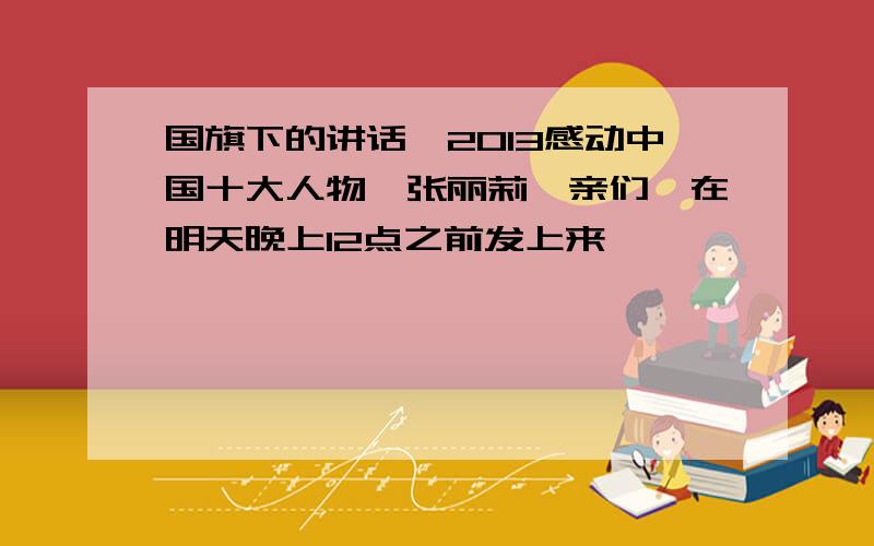 国旗下的讲话,2013感动中国十大人物,张丽莉,亲们,在明天晚上12点之前发上来,