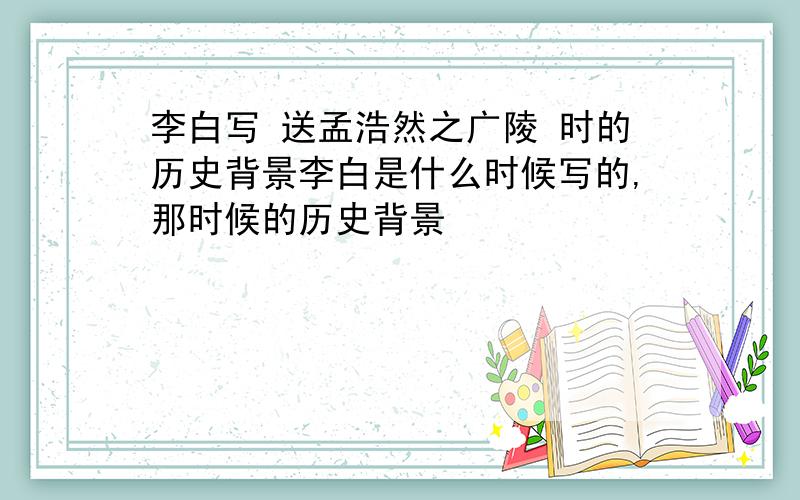 李白写 送孟浩然之广陵 时的历史背景李白是什么时候写的,那时候的历史背景