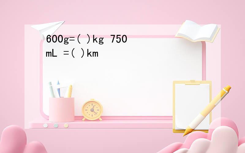 600g=( )kg 750mL =( )km