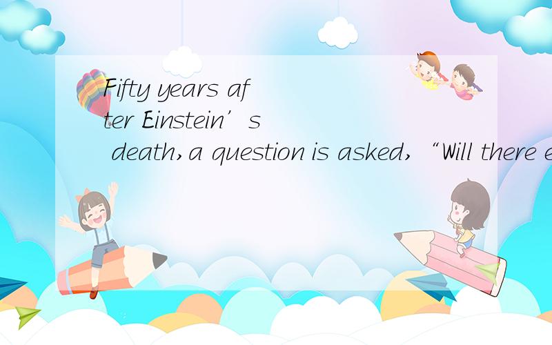 Fifty years after Einstein’s death,a question is asked,“Will there ever be another Einstein?” ( )l 3．Why hasn't there been another scientist as great as Einstein?A．Because the study of physics is not enough．B.Because it is hard to make im