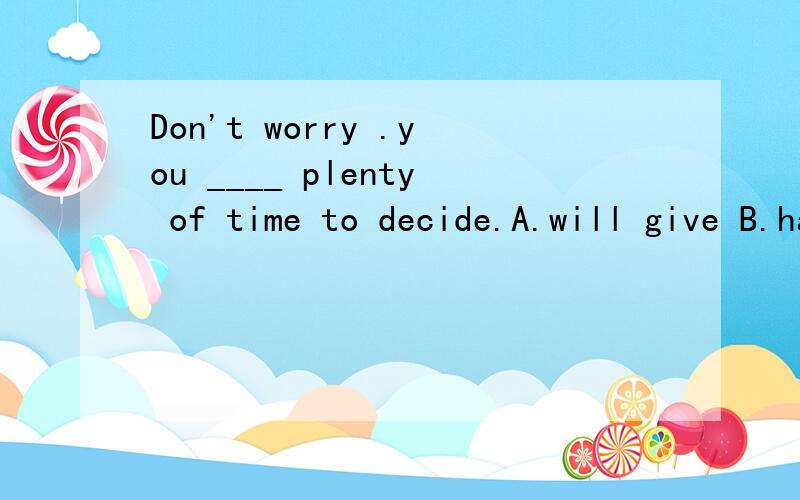 Don't worry .you ____ plenty of time to decide.A.will give B.have tgiven C.willbe given D.are giving 并给出翻译.我看过了,有人提过,可还是不确定,请不要翻抄别人答案.