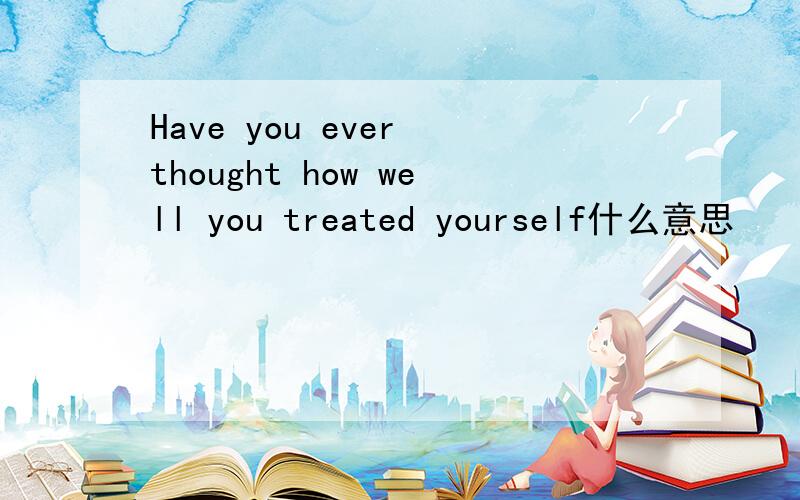 Have you ever thought how well you treated yourself什么意思