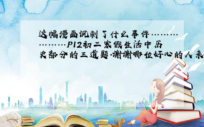 这幅漫画讽刺了什么事件………………P12初二寒假生活中历史部分的三道题．谢谢哪位好心的人来帮个忙．是上海教材的H版