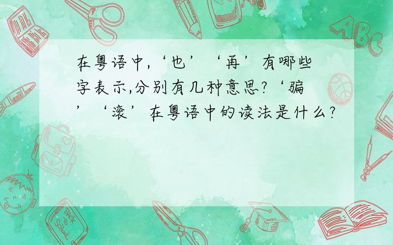 在粤语中,‘也’‘再’有哪些字表示,分别有几种意思?‘骗’‘滚’在粤语中的读法是什么?
