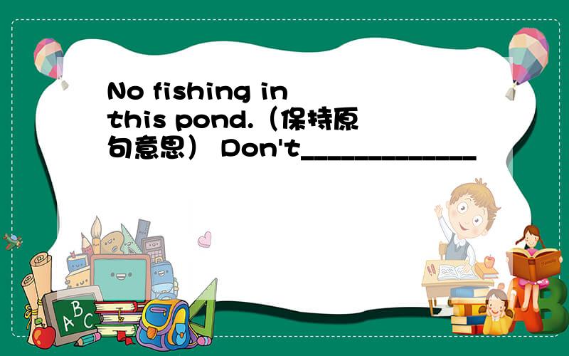 No fishing in this pond.（保持原句意思） Don't_____________