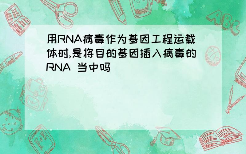 用RNA病毒作为基因工程运载体时,是将目的基因插入病毒的RNA 当中吗