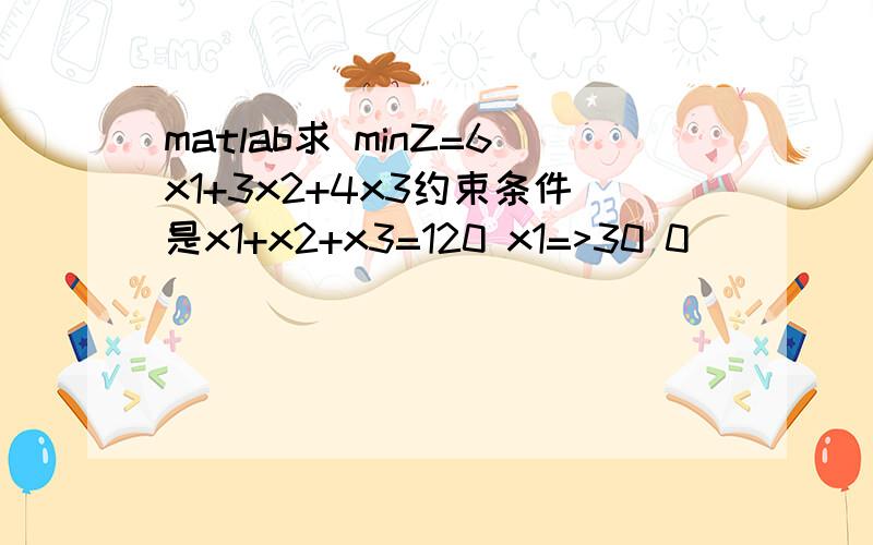 matlab求 minZ=6x1+3x2+4x3约束条件是x1+x2+x3=120 x1=>30 0