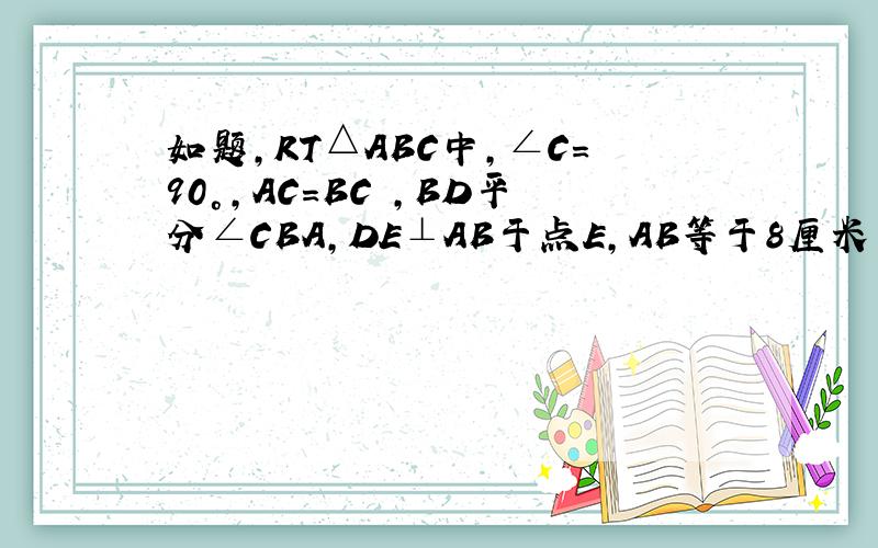 如题,RT△ABC中,∠C=90°,AC=BC ,BD平分∠CBA,DE⊥AB于点E,AB等于8厘米 ,求三角形的ADE的周长~