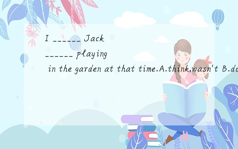 I ______ Jack ______ playing in the garden at that time.A.think,wasn't B.don't think ,wasn'tC.don't think,was D.think ,is,这几个选项选哪个?