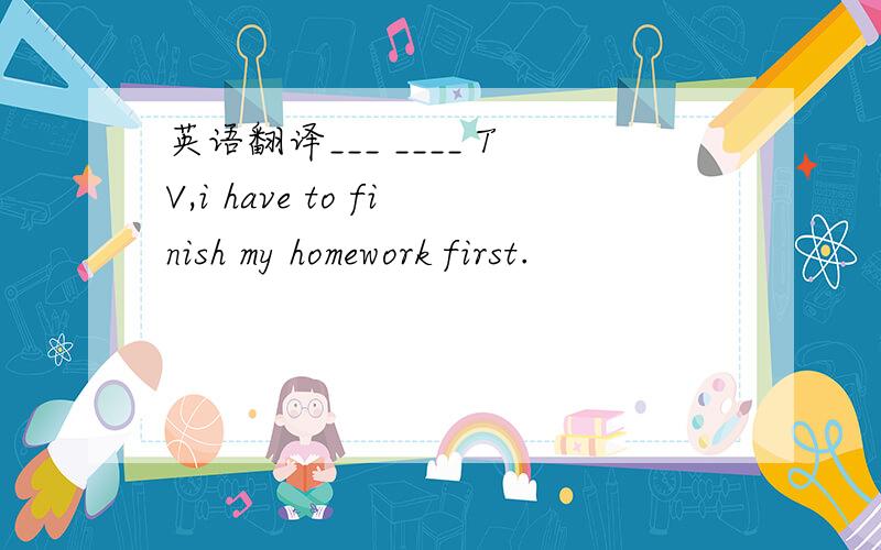 英语翻译___ ____ TV,i have to finish my homework first.