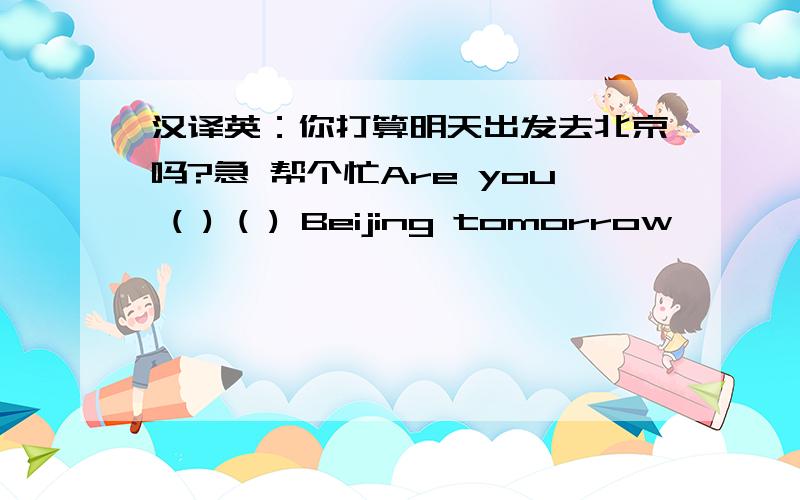 汉译英：你打算明天出发去北京吗?急 帮个忙Are you ( ) ( ) Beijing tomorrow