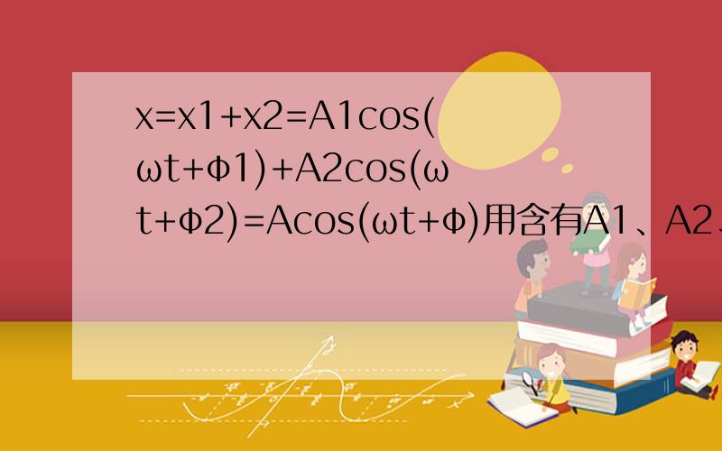 x=x1+x2=A1cos(ωt+φ1)+A2cos(ωt+φ2)=Acos(ωt+φ)用含有A1、A2、φ1、φ2的表达式表示A和φ