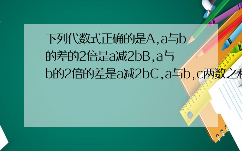 下列代数式正确的是A,a与b的差的2倍是a减2bB,a与b的2倍的差是a减2bC,a与b,c两数之和的差是a减b加cD,a与b两数之差与c的和是a减b加c的和