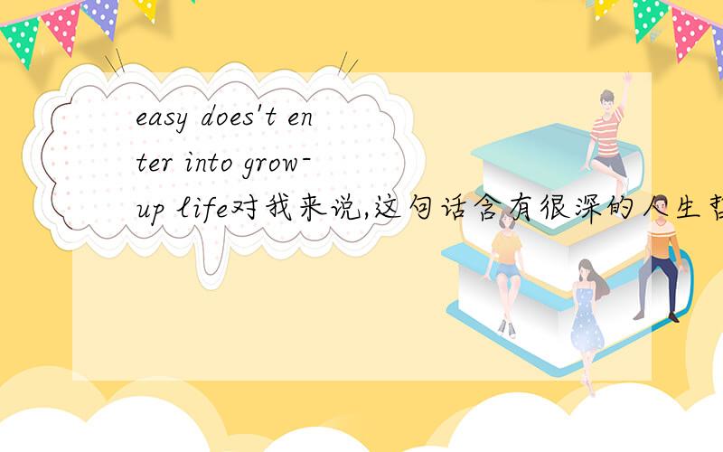 easy does't enter into grow-up life对我来说,这句话含有很深的人生哲理,但我不知道他的精确含义,也就是用什么样的中文句子才能解释他!