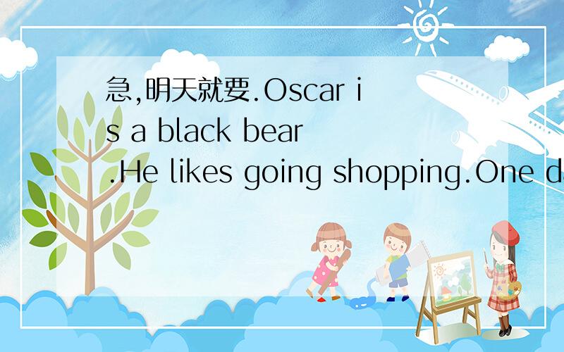 急,明天就要.Oscar is a black bear.He likes going shopping.One day,Oscar 1 the shopping with his mother.When they got 2 the supermarket,Oscar was very 3 .There were many things and many people 4 it.His mother told Oscar 5 her.They walked here and
