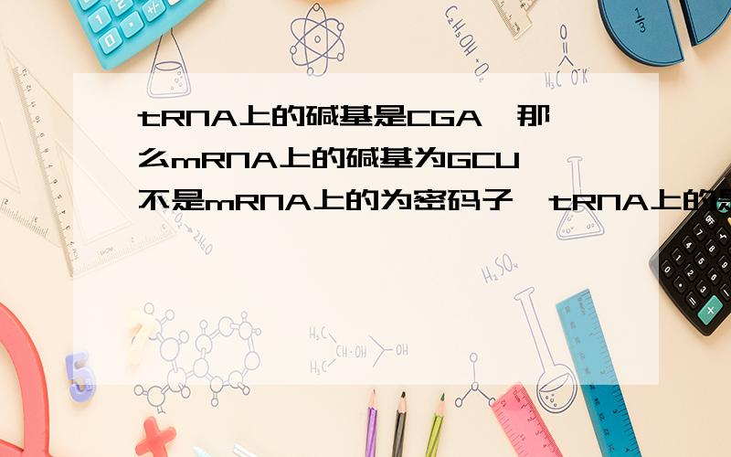 tRNA上的碱基是CGA,那么mRNA上的碱基为GCU,不是mRNA上的为密码子,tRNA上的是反密码子吗?那么CGA对应的不是UCG吗?