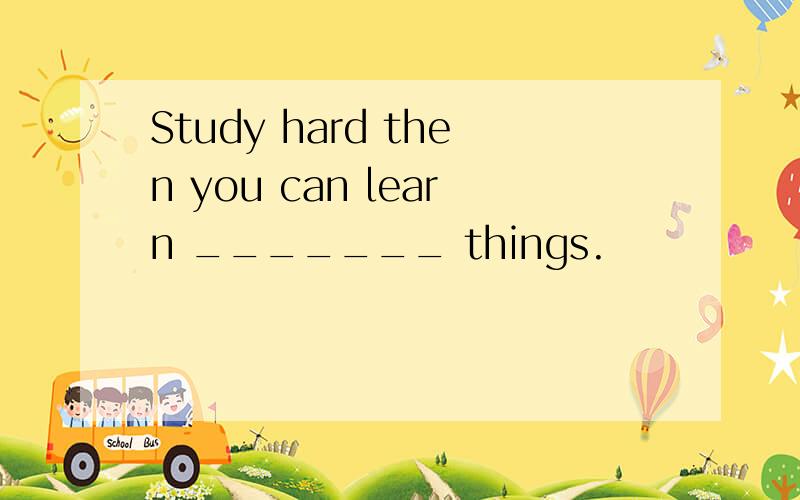 Study hard then you can learn _______ things.