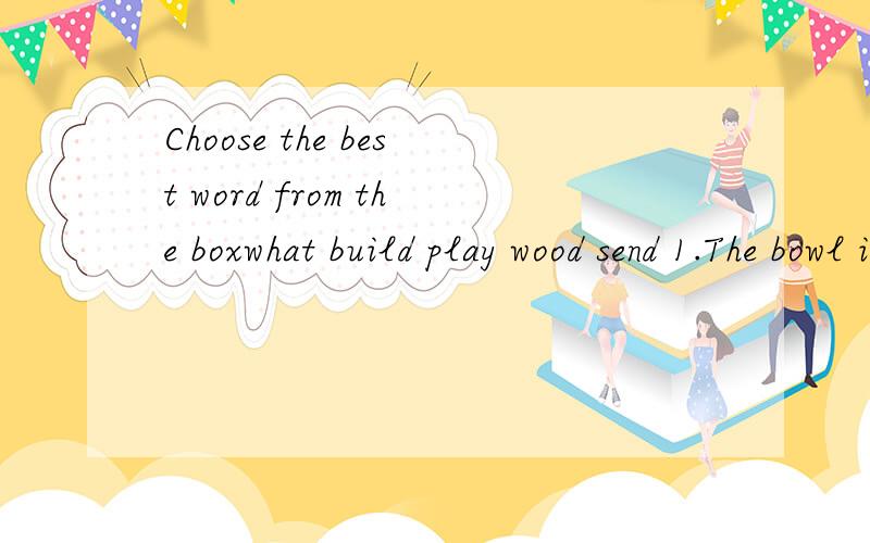 Choose the best word from the boxwhat build play wood send 1.The bowl is made of____2.You must tell me________ you have decided to do.3.Stamps are used for_______ letters.4.Football________ in most middle schools in China.5.Where_______ the ship_____